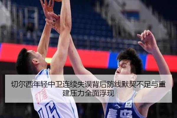 切尔西年轻中卫连续失误背后防线默契不足与重建压力全面浮现